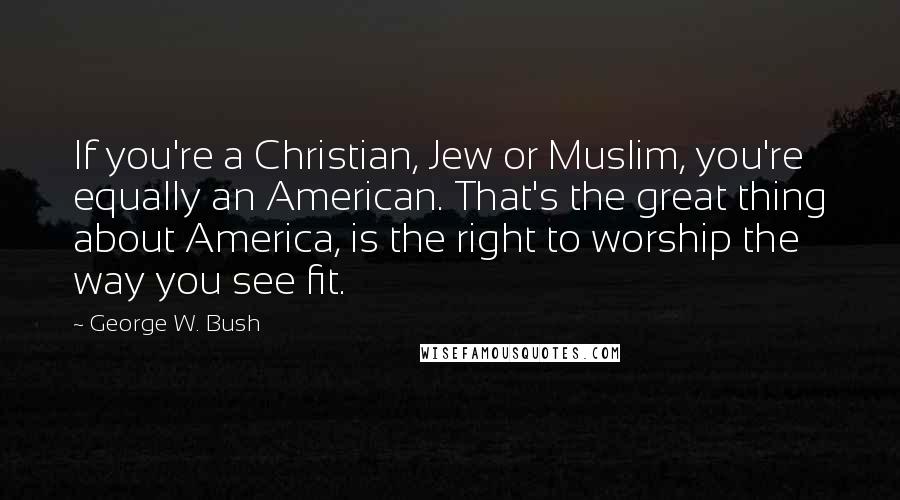 George W. Bush Quotes: If you're a Christian, Jew or Muslim, you're equally an American. That's the great thing about America, is the right to worship the way you see fit.