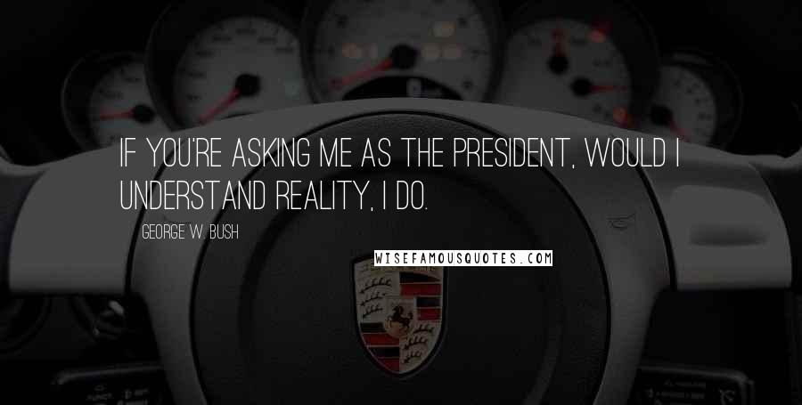 George W. Bush Quotes: If you're asking me as the President, would I understand reality, I do.