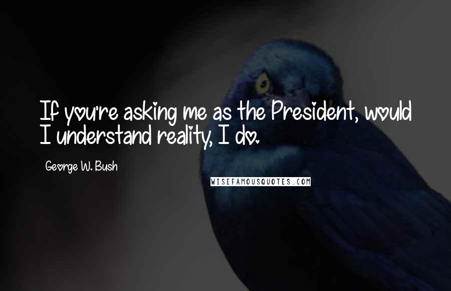 George W. Bush Quotes: If you're asking me as the President, would I understand reality, I do.