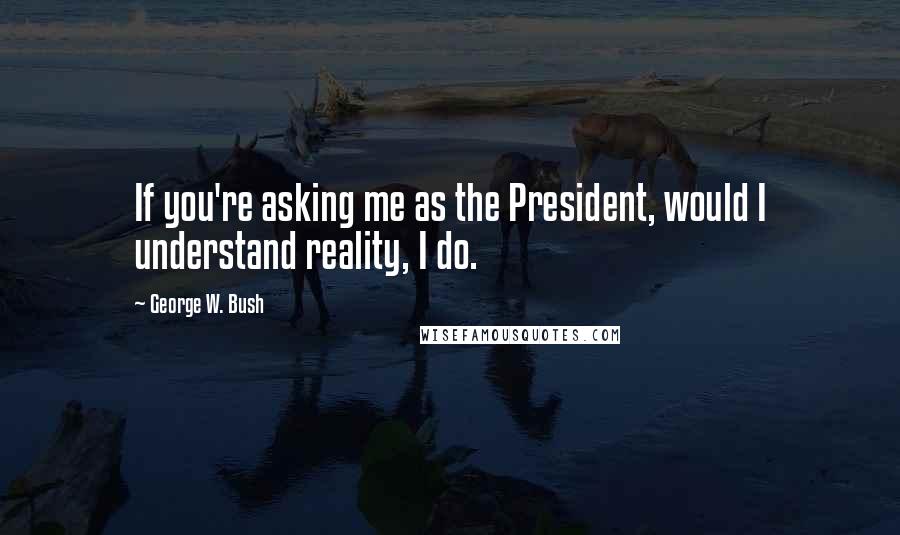 George W. Bush Quotes: If you're asking me as the President, would I understand reality, I do.