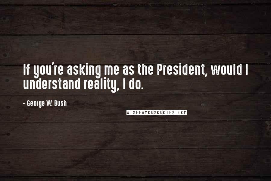 George W. Bush Quotes: If you're asking me as the President, would I understand reality, I do.
