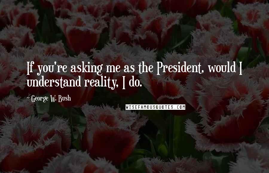 George W. Bush Quotes: If you're asking me as the President, would I understand reality, I do.