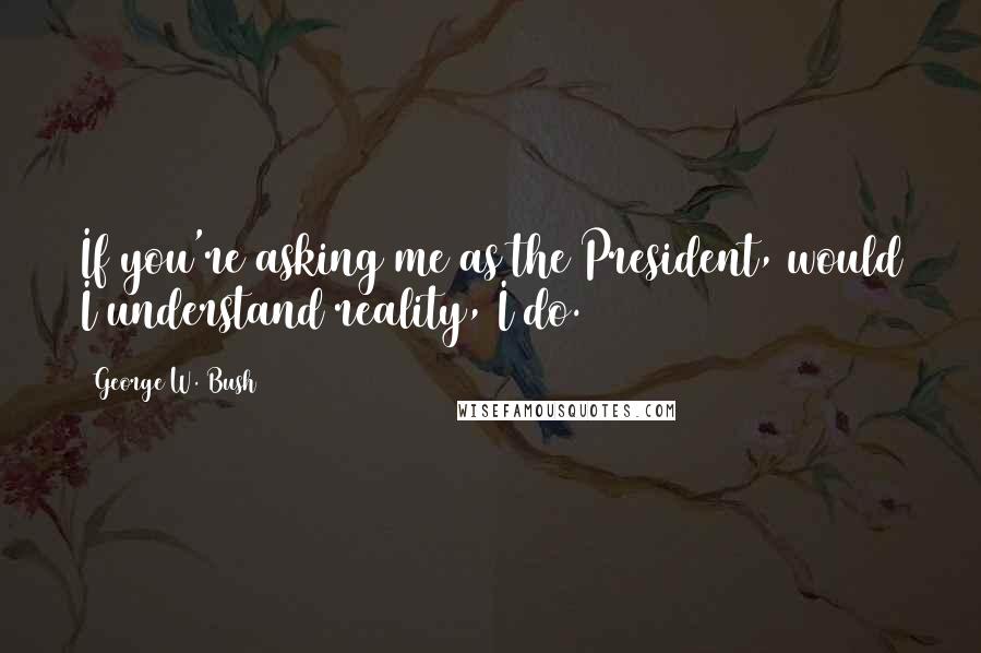 George W. Bush Quotes: If you're asking me as the President, would I understand reality, I do.