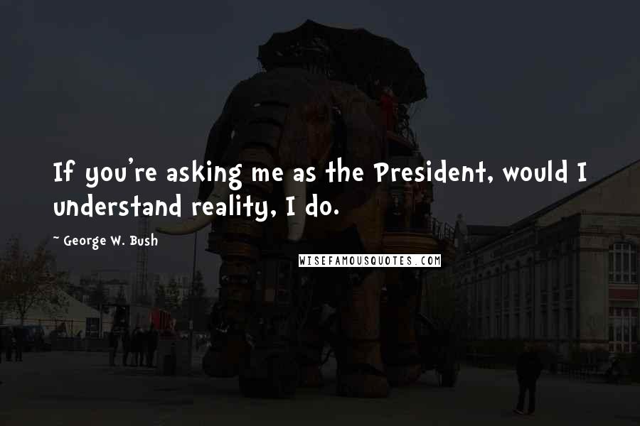 George W. Bush Quotes: If you're asking me as the President, would I understand reality, I do.