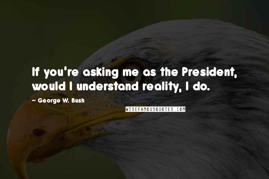 George W. Bush Quotes: If you're asking me as the President, would I understand reality, I do.