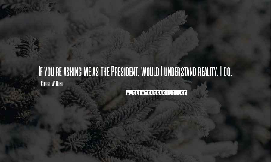 George W. Bush Quotes: If you're asking me as the President, would I understand reality, I do.