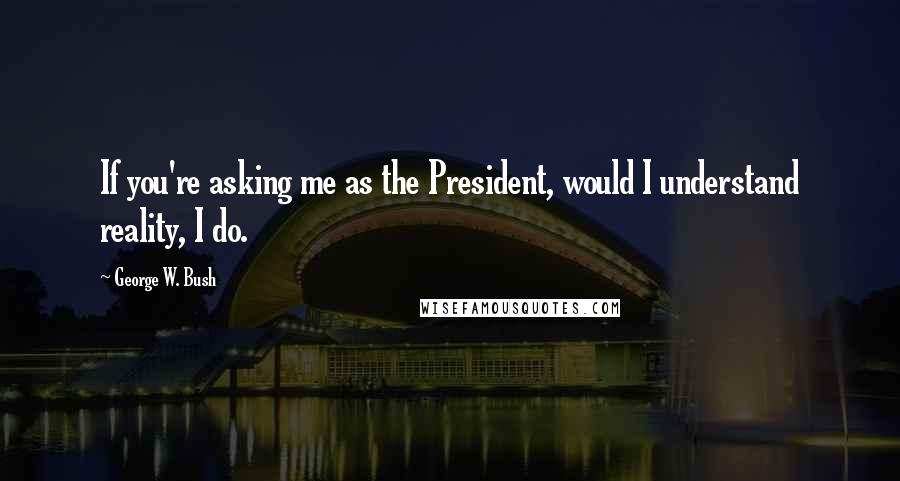 George W. Bush Quotes: If you're asking me as the President, would I understand reality, I do.