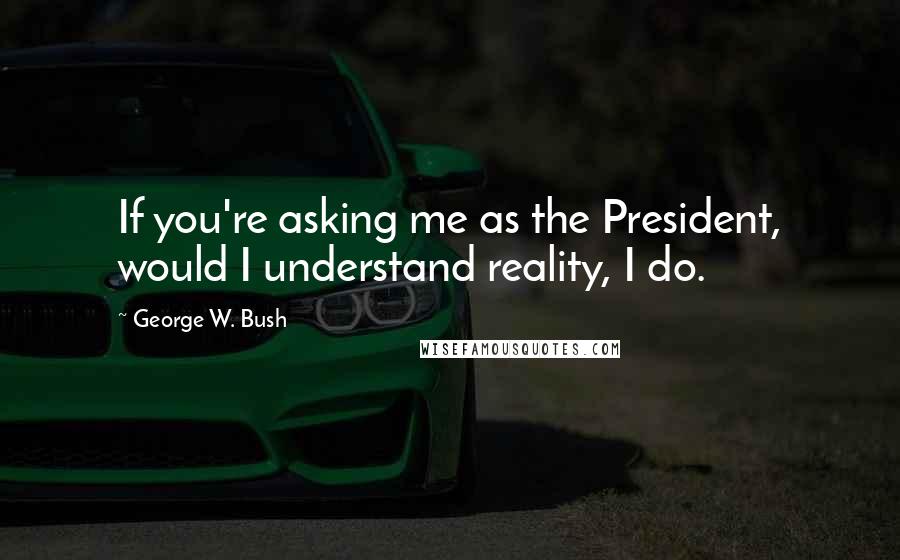 George W. Bush Quotes: If you're asking me as the President, would I understand reality, I do.