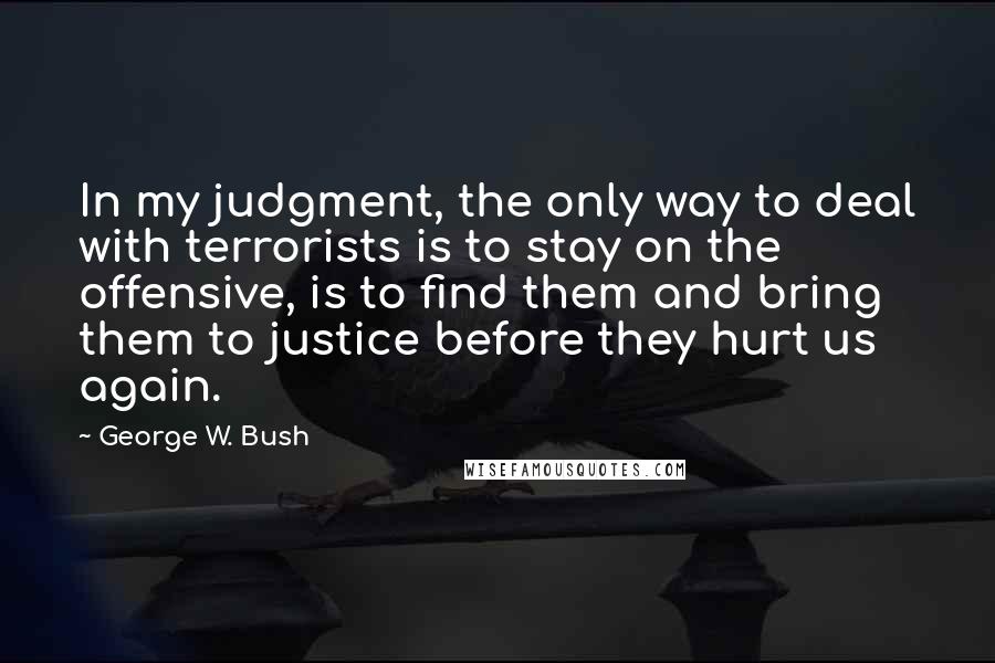 George W. Bush Quotes: In my judgment, the only way to deal with terrorists is to stay on the offensive, is to find them and bring them to justice before they hurt us again.