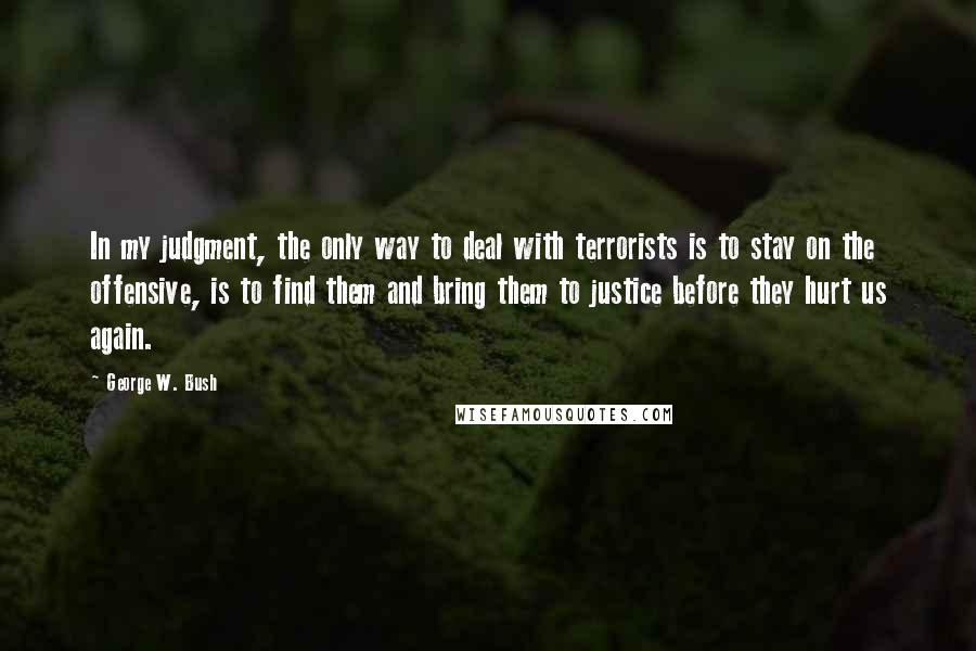 George W. Bush Quotes: In my judgment, the only way to deal with terrorists is to stay on the offensive, is to find them and bring them to justice before they hurt us again.