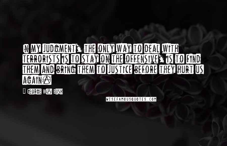 George W. Bush Quotes: In my judgment, the only way to deal with terrorists is to stay on the offensive, is to find them and bring them to justice before they hurt us again.