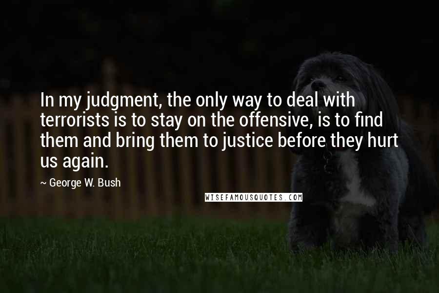 George W. Bush Quotes: In my judgment, the only way to deal with terrorists is to stay on the offensive, is to find them and bring them to justice before they hurt us again.