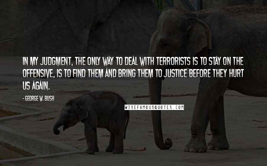 George W. Bush Quotes: In my judgment, the only way to deal with terrorists is to stay on the offensive, is to find them and bring them to justice before they hurt us again.
