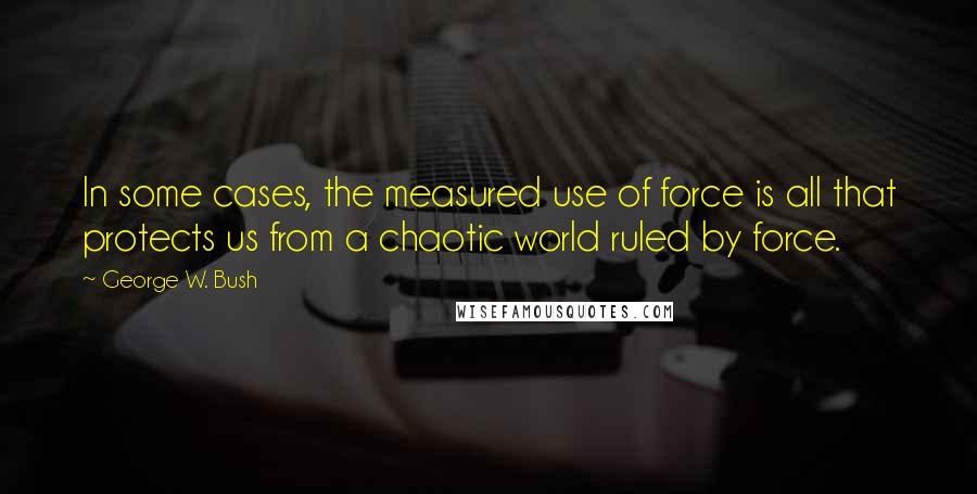 George W. Bush Quotes: In some cases, the measured use of force is all that protects us from a chaotic world ruled by force.