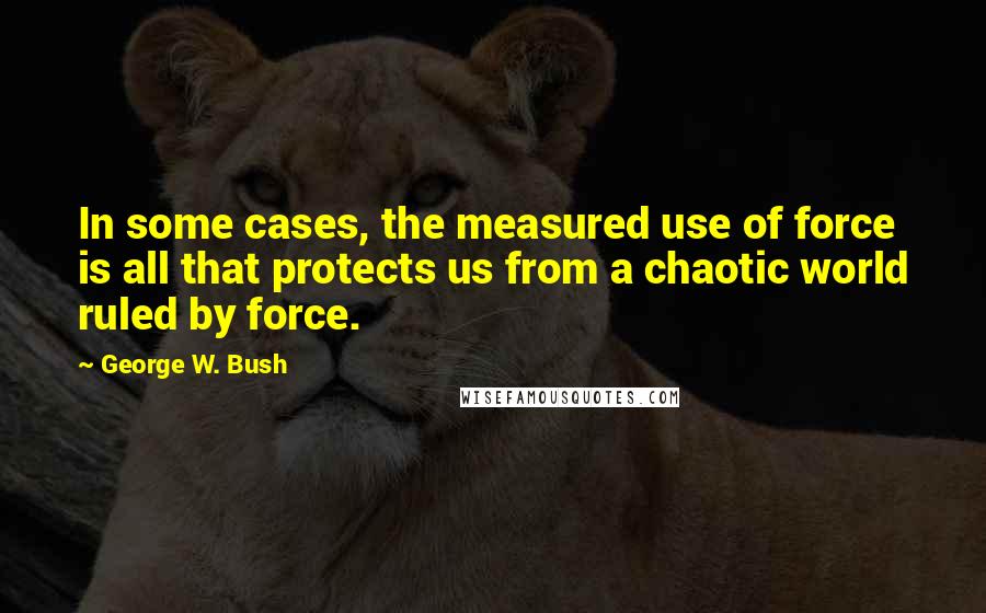 George W. Bush Quotes: In some cases, the measured use of force is all that protects us from a chaotic world ruled by force.