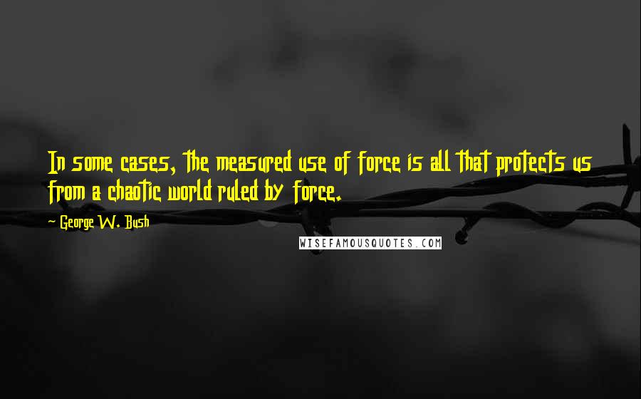 George W. Bush Quotes: In some cases, the measured use of force is all that protects us from a chaotic world ruled by force.