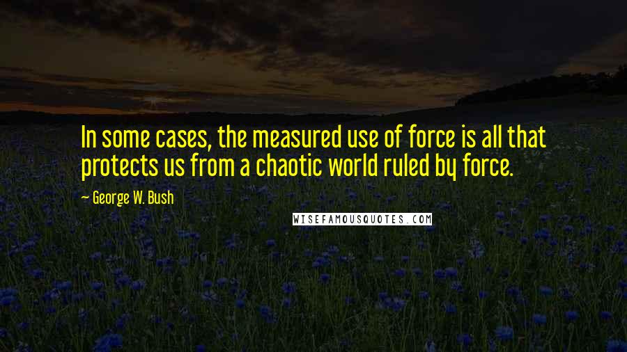 George W. Bush Quotes: In some cases, the measured use of force is all that protects us from a chaotic world ruled by force.