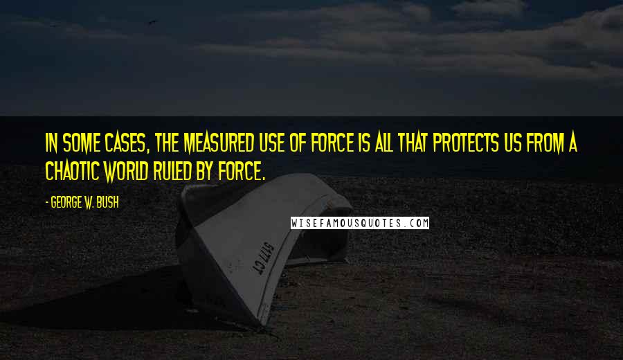 George W. Bush Quotes: In some cases, the measured use of force is all that protects us from a chaotic world ruled by force.