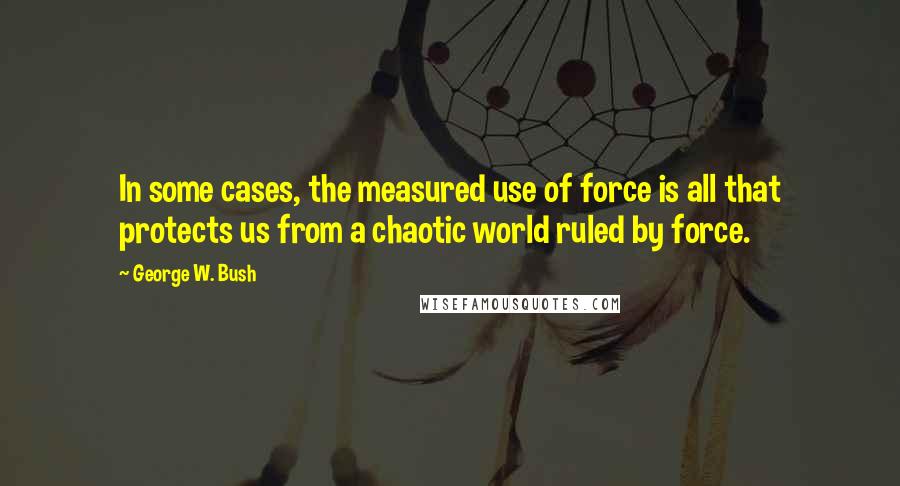 George W. Bush Quotes: In some cases, the measured use of force is all that protects us from a chaotic world ruled by force.