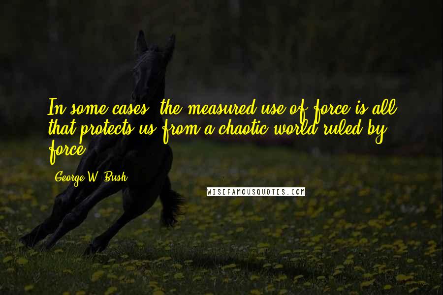 George W. Bush Quotes: In some cases, the measured use of force is all that protects us from a chaotic world ruled by force.