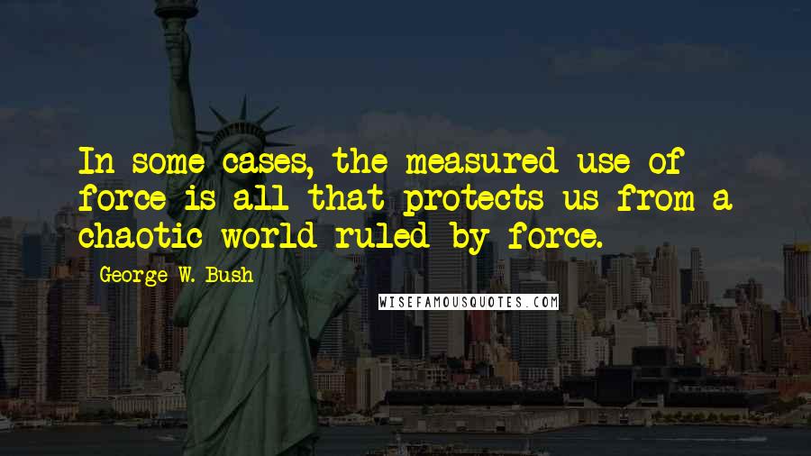 George W. Bush Quotes: In some cases, the measured use of force is all that protects us from a chaotic world ruled by force.