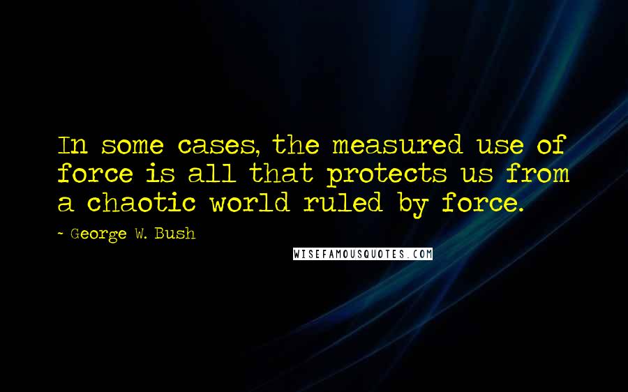 George W. Bush Quotes: In some cases, the measured use of force is all that protects us from a chaotic world ruled by force.