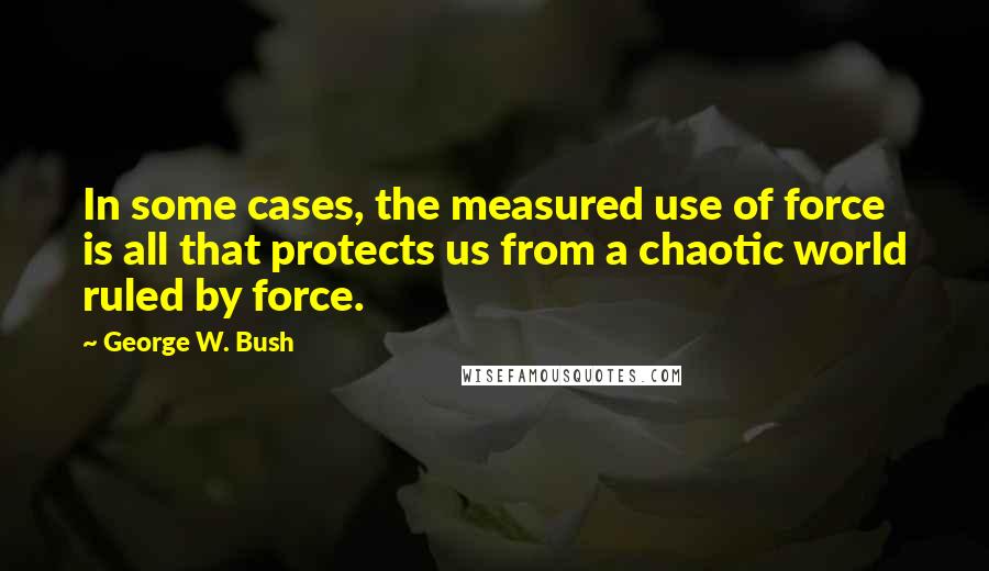 George W. Bush Quotes: In some cases, the measured use of force is all that protects us from a chaotic world ruled by force.