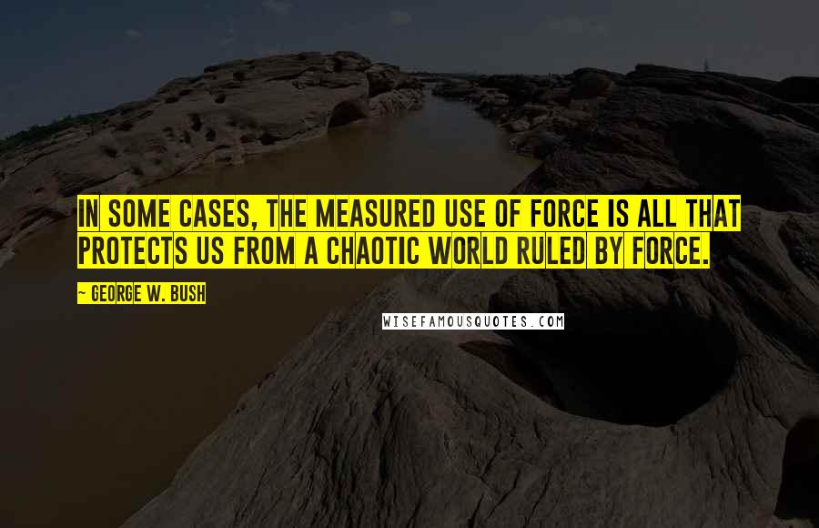 George W. Bush Quotes: In some cases, the measured use of force is all that protects us from a chaotic world ruled by force.