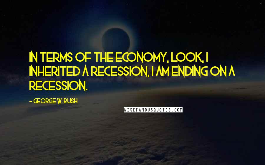 George W. Bush Quotes: In terms of the economy, look, I inherited a recession, I am ending on a recession.