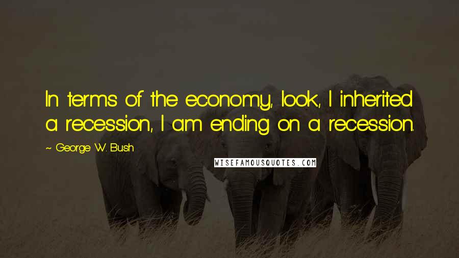 George W. Bush Quotes: In terms of the economy, look, I inherited a recession, I am ending on a recession.