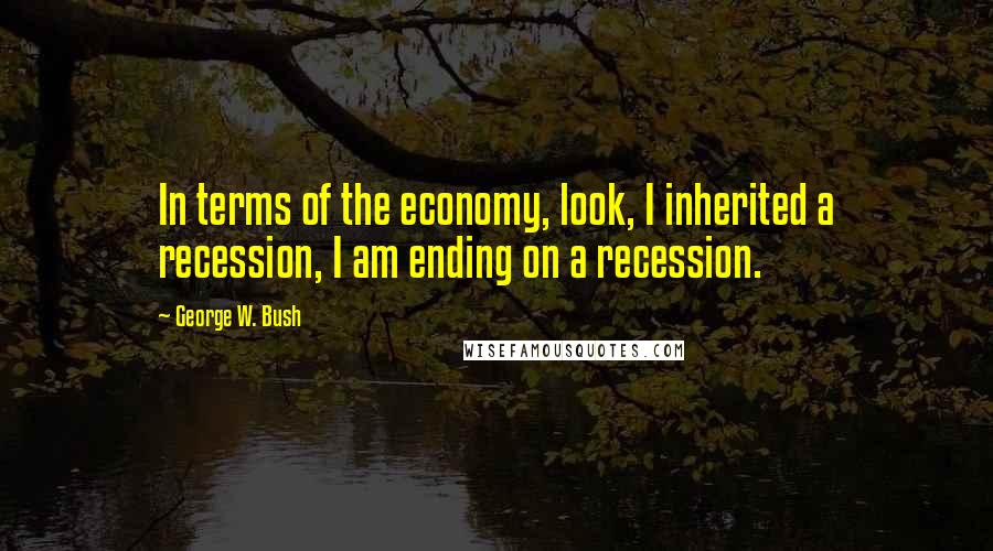George W. Bush Quotes: In terms of the economy, look, I inherited a recession, I am ending on a recession.