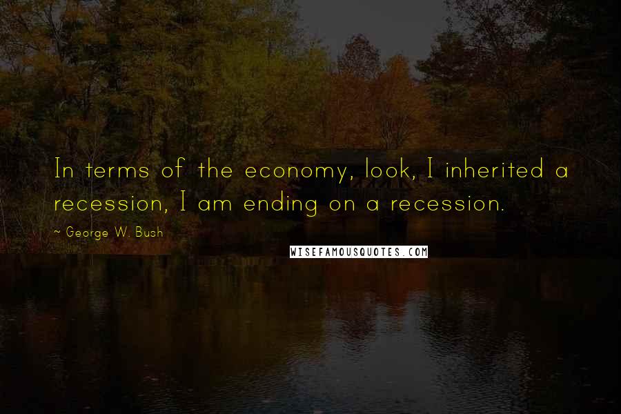 George W. Bush Quotes: In terms of the economy, look, I inherited a recession, I am ending on a recession.