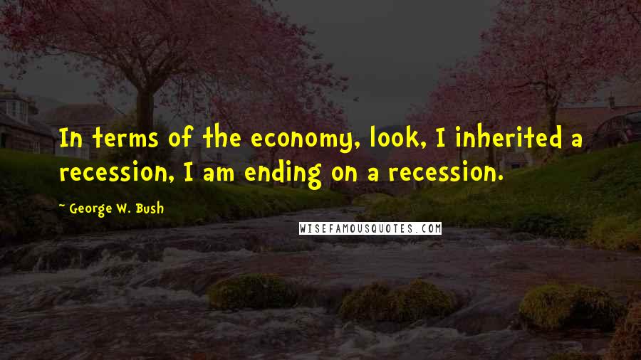 George W. Bush Quotes: In terms of the economy, look, I inherited a recession, I am ending on a recession.