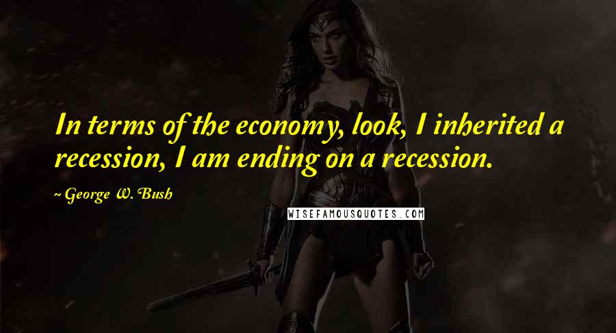 George W. Bush Quotes: In terms of the economy, look, I inherited a recession, I am ending on a recession.