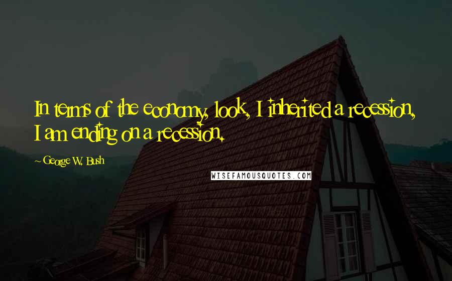 George W. Bush Quotes: In terms of the economy, look, I inherited a recession, I am ending on a recession.