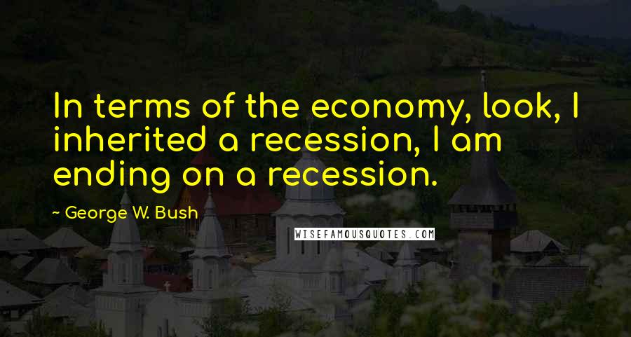 George W. Bush Quotes: In terms of the economy, look, I inherited a recession, I am ending on a recession.
