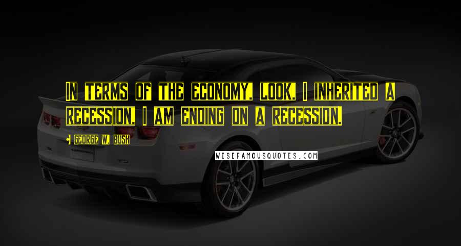 George W. Bush Quotes: In terms of the economy, look, I inherited a recession, I am ending on a recession.