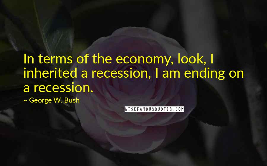 George W. Bush Quotes: In terms of the economy, look, I inherited a recession, I am ending on a recession.