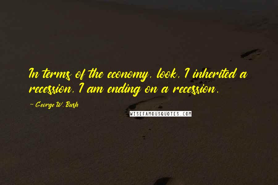George W. Bush Quotes: In terms of the economy, look, I inherited a recession, I am ending on a recession.