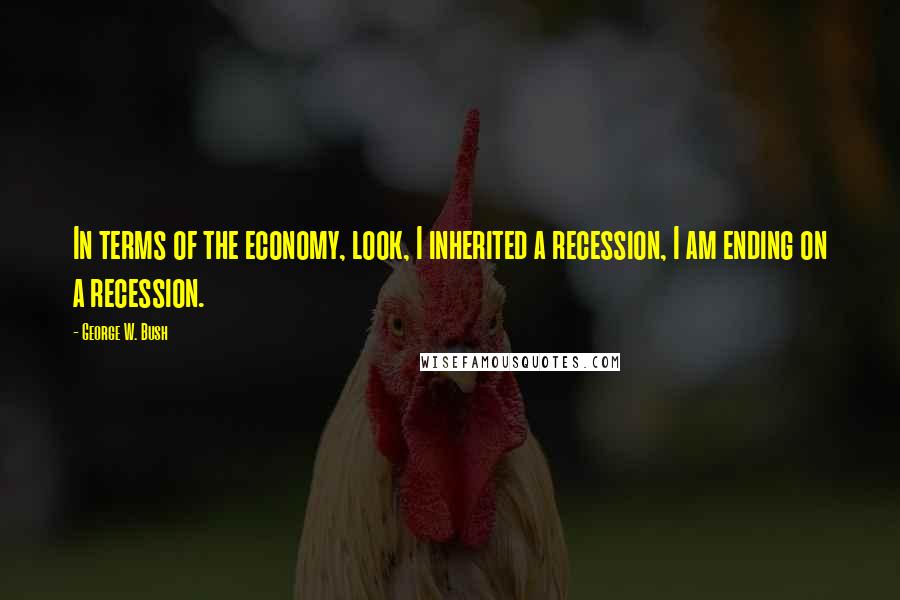 George W. Bush Quotes: In terms of the economy, look, I inherited a recession, I am ending on a recession.