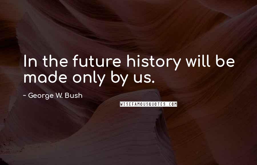 George W. Bush Quotes: In the future history will be made only by us.