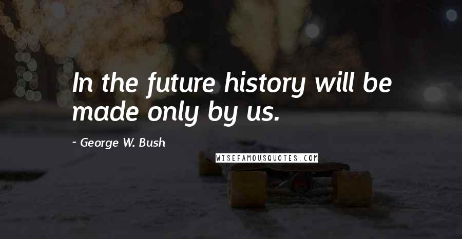 George W. Bush Quotes: In the future history will be made only by us.