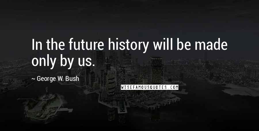 George W. Bush Quotes: In the future history will be made only by us.