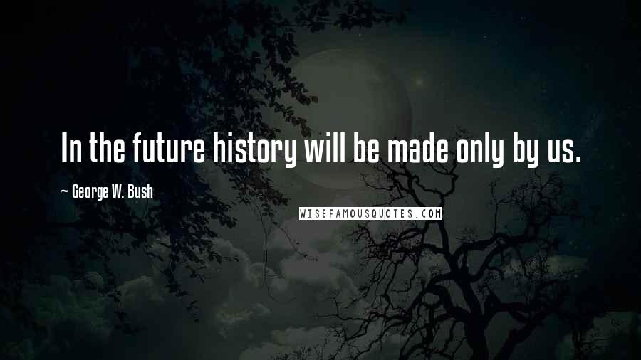 George W. Bush Quotes: In the future history will be made only by us.