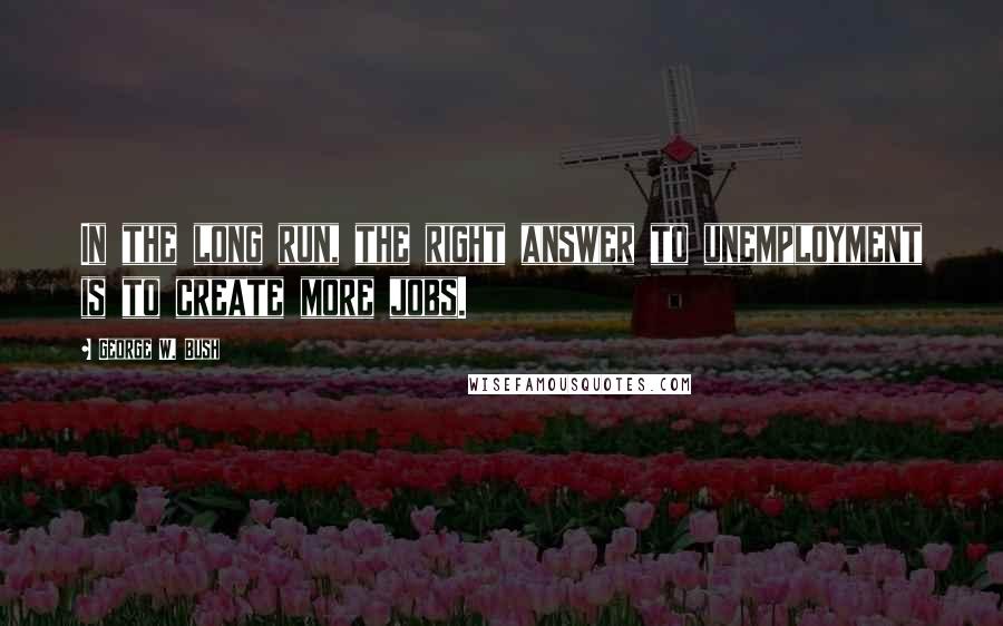 George W. Bush Quotes: In the long run, the right answer to unemployment is to create more jobs.