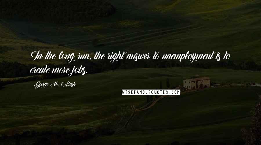 George W. Bush Quotes: In the long run, the right answer to unemployment is to create more jobs.