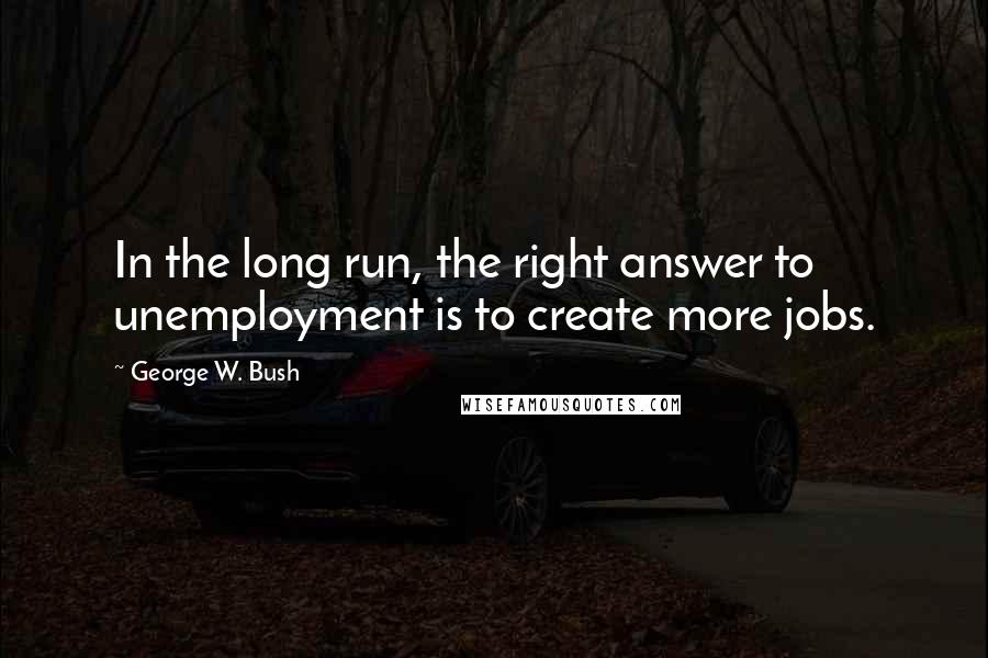George W. Bush Quotes: In the long run, the right answer to unemployment is to create more jobs.