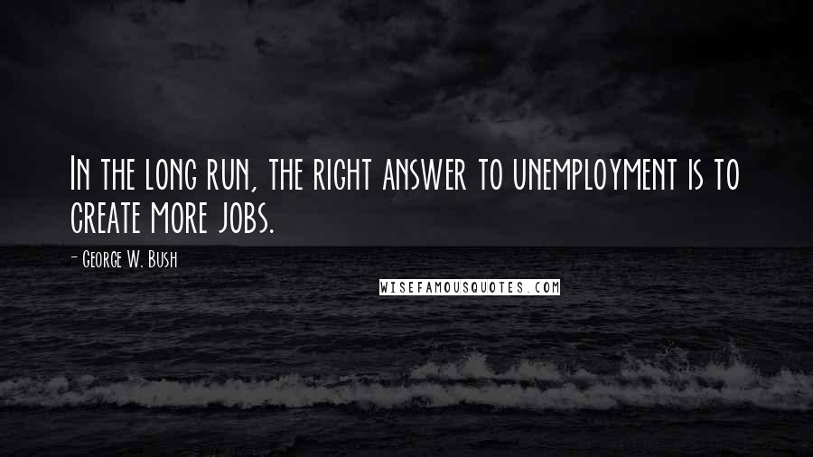 George W. Bush Quotes: In the long run, the right answer to unemployment is to create more jobs.