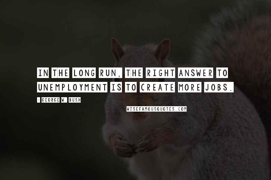 George W. Bush Quotes: In the long run, the right answer to unemployment is to create more jobs.