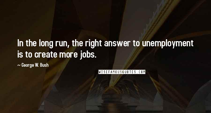 George W. Bush Quotes: In the long run, the right answer to unemployment is to create more jobs.